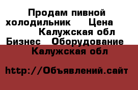 Продам пивной холодильник.. › Цена ­ 12 000 - Калужская обл. Бизнес » Оборудование   . Калужская обл.